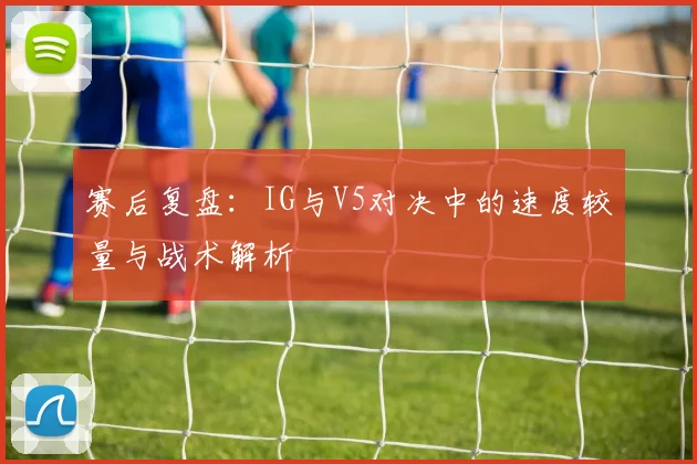 赛后复盘：IG与V5对决中的速度较量与战术解析
