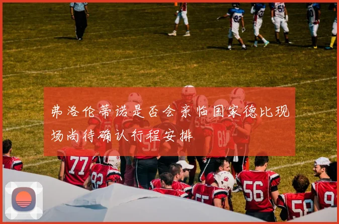 弗洛伦蒂诺是否会亲临国家德比现场尚待确认行程安排