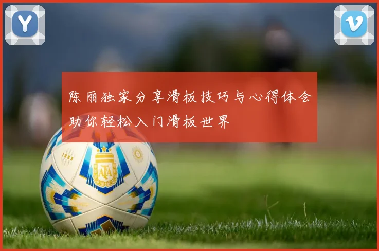 陈丽独家分享滑板技巧与心得体会助你轻松入门滑板世界