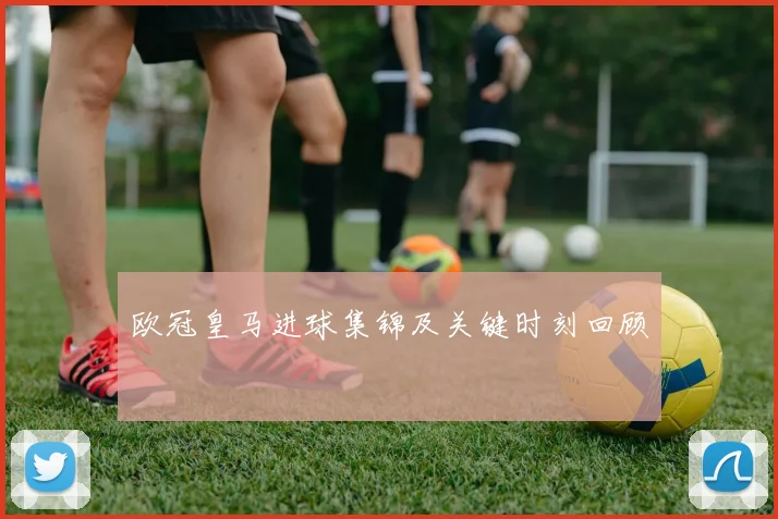 欧冠皇马进球集锦及关键时刻回顾