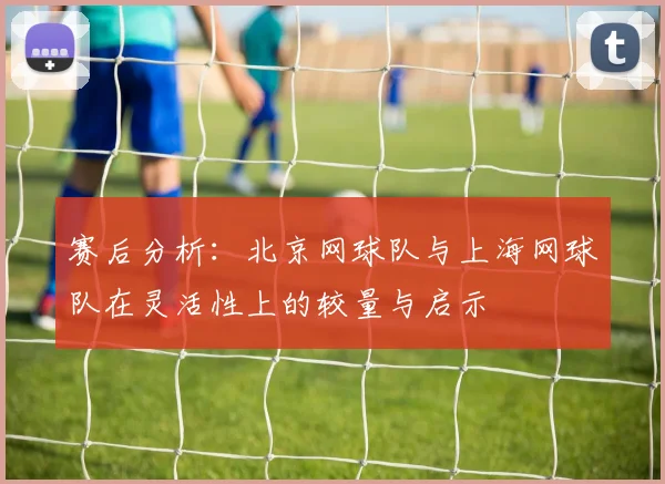 赛后分析：北京网球队与上海网球队在灵活性上的较量与启示