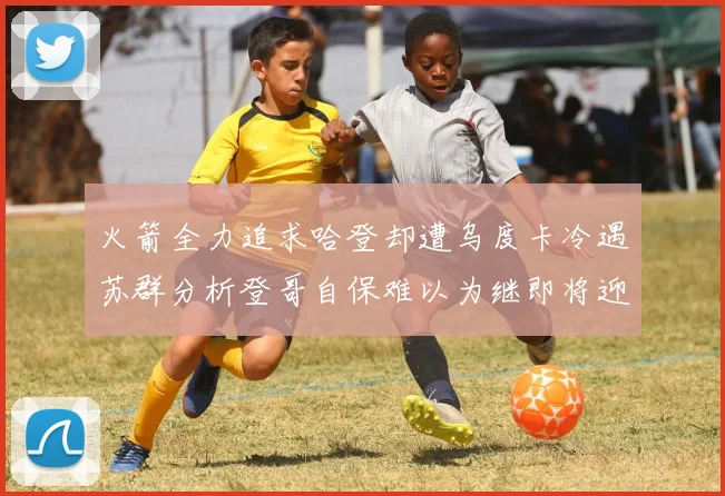 火箭全力追求哈登却遭乌度卡冷遇苏群分析登哥自保难以为继即将迎来抢七大战