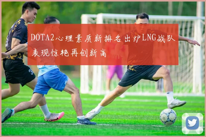 DOTA2心理素质新排名出炉LNG战队表现惊艳再创新高