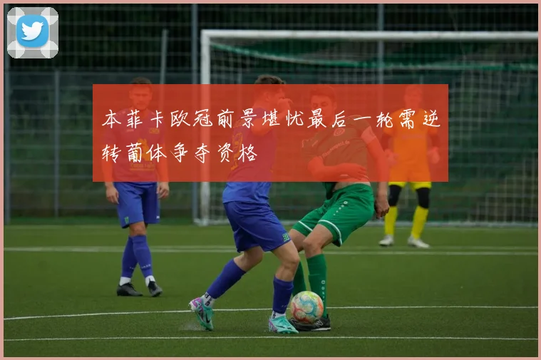 本菲卡欧冠前景堪忧最后一轮需逆转葡体争夺资格