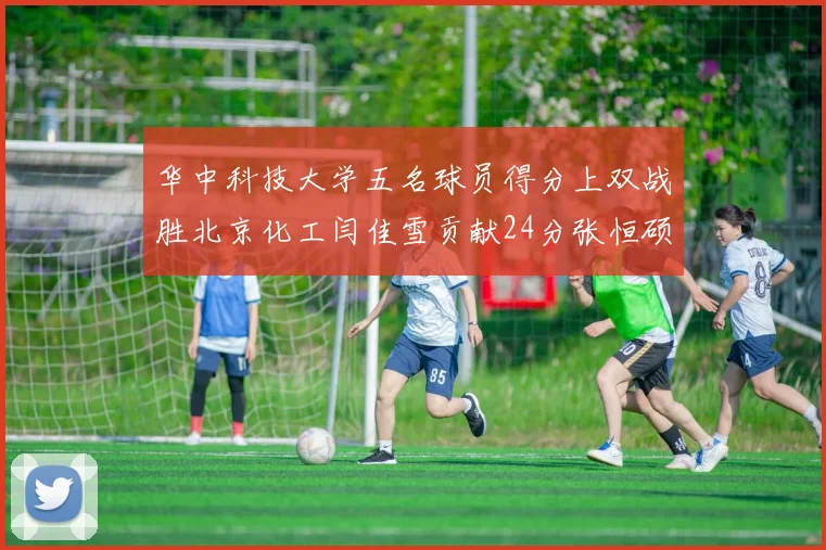 华中科技大学五名球员得分上双战胜北京化工闫佳雪贡献24分张恒硕斩获25分8篮板8助攻