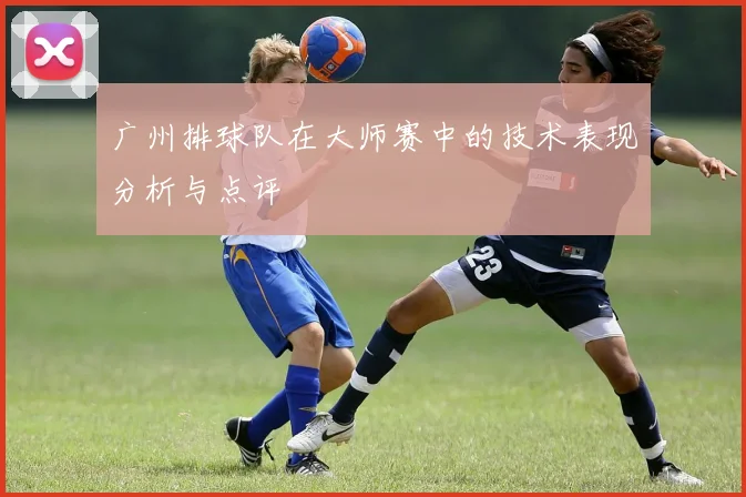 广州排球队在大师赛中的技术表现分析与点评