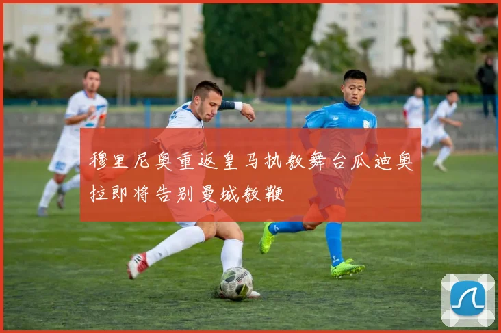 穆里尼奥重返皇马执教舞台瓜迪奥拉即将告别曼城教鞭