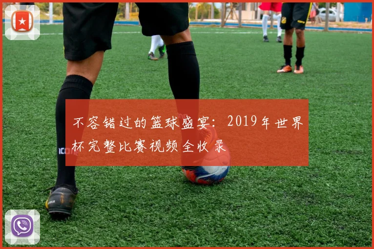 不容错过的篮球盛宴：2019年世界杯完整比赛视频全收录
