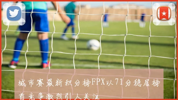 城市赛最新积分榜FPX以71分稳居榜首竞争激烈引人关注